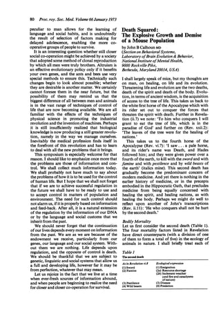 80 Proc. roy. Soc. Med. Volume 66January 1973
peculiar to man allows for the learning of
language and social habits, and is undoubtedly
the result of selection of factors making for
delayed adolescence, enabling the more co-
operative groups ofpeople to survive.
It is an interesting question whether still closer
social co-operation might be achieved by a society
that adopted some method ofclonal reproduction
by which all men were truly brothers. Altruism is
an effective evolutionary policy only if it benefits
your own genes, and the ants and bees use very
special methods to ensure this. Technically such
changes begin to look almost possible; whether
they are desirable is another matter. We certainly
cannot foresee them in the near future, but the
possibility of them may remind us that the
biggest difference of all between men and animals
is in the vast range of techniques of control of
life that are now becoming available. We are all
familiar with the effects of the techniques of
physical science in promoting the industrial
revolution and the invention ofmachines. Perhaps
it is still insufficiently realized that biological
knowledge is now producing a still greater revolu-
tion, namely in the way we manage ourselves.
Inevitably the medical profession finds itself in
the forefront of this revolution and has to learn
to deal with all the new problems that it brings.
This symposium is especially welcome for that
reason. I should like to emphasize once more that
the problems are those of information and con-
trol. We shall collect much information today.
We shall probably not have much to say about
the problems ofhow it is to be used for the control
of human life. But I hope that we shall not forget
that if we are to achieve successful regulation in
the future we shall have to be ready to use and
to accept control in matters of population and
environment. The need for such control should
not alarm us, ifit is properly based on information
and feed-back. After all, it is a natural extension
of the regulation by the information of our DNA
or by the language and social customs that we
inherit from the past.
We should never forget that the continuation
ofour lives depends every moment on information
from the past. We are as we are because of the
endowment we receive, particularly from our
genes, our language and our social system. With-
out them we are nothing. Life depends upon
regulation, and the opposite of control is death.
We should be thankful that we are subject to
genetic, linguistic and social systems that allow us
a full and developing life, however far it may be
from perfection, whatever that may mean.
Let us rejoice in the fact that we live at a time
when ever-fresh sources of information abound,
and when people are beginning to realize the need
for closer and closer co-operation for survival.
Death Squared:
The Explosive Growth and Demise
of a Mouse Population
by John B Calhoun MD
(Section on Behavioral Systems,
Laboratory ofBrain Evolution & Behavior,
National Institute ofMentalHealth,
9000 RockvillePike,
Bethesda, Maryland20014, USA)
I shall largely speak of mice, but my thoughts are
on man, on healing, on life and its evolution.
Threatening life and evolution are the two deaths,
death of the spirit and death of the body. Evolu-
tion, in terms ofancient wisdom, is the acquisition
of access to the tree of life. This takes us back to
the white first horse of the Apocalypse which with
its rider set out to conquer the forces that
threaten the spirit with death. Further in Revela-
tion (ii.7) we note: 'To him who conquers I will
grant to eat the tree' of life, which is in the
paradise of God' and further on (Rev. xxii.2):
'The leaves of the tree were for the healing of
nations.'
This takes us to the fourth horse of the
Apocalypse (Rev. vi.7): 'I saw ... a pale horse,
and its rider's name was Death, and Hades
followed him; and they were given power over a
fourth ofthe earth, to kill with the swordand with
famine and with pestilence and by wild beasts of
the earth' (italics mine). This second death has
gradually become the predominant concem of
modern medicine. And yet there is nothing in the
earlier history of medicine, or in the precepts
embodied in the Hippocratic Oath, that precludes
medicine from being equally concerned with
healing the spirit, and healing nations, as with
healing the body. Perhaps we might do well to
reflect upon another of John's transcriptions
(Rev. ii. 1): 'He who conquers shall not be hurt
by the second death.'
Bodily Mortality
Let us first consider the second death (Table 1).
The four mortality factors listed in Revelation
have direct counterparts (with a division of one
of them to form a total of five) in the ecology of
animals in nature. I shall briefly treat each of
Table 1
The second death
As in Revelation vi.8 Ecologicalexpression
(1) Sword (1) Emigration
(2) Famine (2a) Resource shortage
(2b) Inclement weather
(and fire and cataclysms
ofnature)
(3) Pestilence (3) Disease
(4) Wild beasts (4) Predation
 