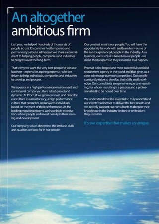 Our greatest asset is our people. You will have the
opportunity to work with and learn from some of
the most experienced people in the industry. As a
business, our success is based on our people - we
make them experts so they can make it all happen.
Procruit is the largest and most successful specialist
recruitment agency in the world and that gives us a
clear advantage over our competitors. Our people
constantly strive to develop their skills and knowl-
edge. Our consultants are genuine experts in recruit-
ing, for whom recruiting is a passion and a profes-
sional skill to be honed over time.
We understand that it is essential to truly understand
our clients' businesses to deliver the best results and
we actively support our consultants to deepen their
knowledge in the industry sectors or professions
they recruit in.
It's our expertise that makes us unique.
Last year, we helped hundreds of thousands of
people across 33 countries find temporary and
permanent positions. At Procruit we share a commit-
ment to helping people, companies and industries
to progress over the long-term.
That's why we want the very best people to join our
business - experts (or aspiring experts) - who are
driven to help individuals, companies and industries
to develop and prosper.
We operate in a high performance environment and
our internal company culture is fast-paced and
dynamic. At Procruit we grow our own, and describe
our culture as a meritocracy, a high performance
culture that promotes and rewards individuals
based on the merit of their performance. As the
leading recruiting experts, we have high expecta-
tions of our people and invest heavily in their learn-
ing and development.
Our company values determine the attitude, skills
and qualities we look for in our people:
Analtogether
ambitiousfirm
 
