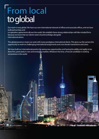 From local
toglobal
Our reach is truly global. We have our own international network of offices and associate offices, and we have
built partnerships and
co-operation agreements all over the world. We establish these strong relationships with like minded firms
because we know that our clients need a local knowledge alongside
international advice.
This global presence means we work with many prestigious international clients. This gives our fee earners the
opportunity to work on challenging international assignments and cross border transactions and cases.
We have built our international practice by seeing new opportunities and having the ability and agility to be
there first, particularly in new and emerging markets. Whatever the time, a Procruit candidate is working
somewhere in the world.
 