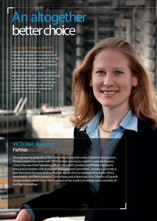Our people make us different
A key part of the strength and success of
Clyde & Co is founded on the diverse mix of
knowledge and experience present in our fee
earners. This is what has made us what we
are as a ﬁrm. It is our people who create and
continue to build our reputation.
When we look for new trainees we look for
talent and ambition – people who understand
our aspirations and want to be part of our
success. We are interested in who they are,
not just their qualiﬁcations. We want real
people, who will share our passion and
commitment to what we do.
An altogether
betterchoice
VICTORIAJARMAN
Partner
An engineering graduate of the University of Leicester and a Chartered Accountant,
Victoria started her career with KPMG before moving to Lazard Corporate Finance,
where she was Chief Operating Officer of Lazard's London and Middle East opera-
tions and a member of its European Management Committee. Victoria is currently a
Non-Executive Director of De La Rue plc where she is a member of its Audit, Ethics,
Nomination and Remuneration Committees and a Non-Executive Director of Equiniti
Group Limited where she is the Chairman of the Audit Committee and a member of
the Risk Committee.
 