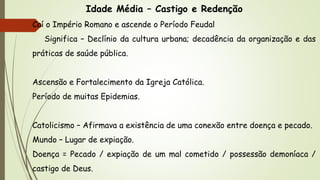 Idade Média – Castigo e Redenção
Caí o Império Romano e ascende o Período Feudal
Significa – Declínio da cultura urbana; decadência da organização e das
práticas de saúde pública.
Ascensão e Fortalecimento da Igreja Católica.
Período de muitas Epidemias.
Catolicismo – Afirmava a existência de uma conexão entre doença e pecado.
Mundo – Lugar de expiação.
Doença = Pecado / expiação de um mal cometido / possessão demoníaca /
castigo de Deus.
 
