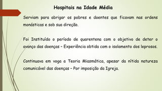 Hospitais na Idade Média
Serviam para abrigar os pobres e doentes que ficavam nas ordens
monásticas e sob sua direção.
Foi Instituído o período de quarentena com o objetivo de deter o
avanço das doenças – Experiência obtida com o isolamento dos leprosos.
Continuava em voga a Teoria Miasmática, apesar da nítida natureza
comunicável das doenças – Por imposição da Igreja.
 