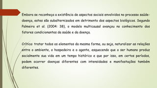 Embora se reconheça a existência de aspectos sociais envolvidos no processo saúde-
doença, estes são subalternizados em detrimento dos aspectos biológicos. Segundo
Palmeira et al. (2004: 38), o modelo multicausal avançou no conhecimento dos
fatores condicionantes da saúde e da doença.
Crítica: tratar todos os elementos da mesma forma, ou seja, naturalizar as relações
entre o ambiente, o hospedeiro e o agente, esquecendo que o ser humano produz
socialmente sua vida em um tempo histórico e que por isso, em certos períodos,
podem ocorrer doenças diferentes com intensidades e manifestações também
diferentes.
 