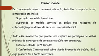 Pensar Saúde
De forma ampla como o acesso à educação, trabalho, transporte, lazer,
alimentação etc indica;
Superação do modelo biomédico;
Superação do modelo serviços de saúde que necessita de
reformulação para deixar de ser curativo e assistencial.
Todo esse movimento que propõe uma ruptura no paradigma de velhas
práticas de enxergar e de promover a saúde tem seu marco;
Informe Lalonde, 1974 Canadá;
I Conferência Internacional sobre Saúde Promoção de Saúde, 1986,
cujo produto foi a Carta de Ottawa.
 