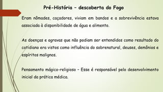 Pré-História – descoberta do Fogo
Eram nômades, caçadores, viviam em bandos e a sobrevivência estava
associada à disponibilidade de água e alimento.
As doenças e agravas que não podiam ser entendidos como resultado do
cotidiano era vistos como influência do sobrenatural, deuses, demônios e
espíritos malignos.
Pensamento mágico-religioso – Esse é responsável pelo desenvolvimento
inicial da prática médica.
 