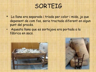 SORTEIG
• La llana era separada i triada per color i mida, ja que
depenent de com fos, seria tractada diferent en algun
punt del procés.
• Aquesta llana que es sortejava era portada a la
fàbrica en sacs.
 