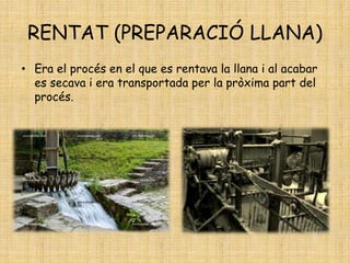 RENTAT (PREPARACIÓ LLANA)
• Era el procés en el que es rentava la llana i al acabar
es secava i era transportada per la pròxima part del
procés.
 