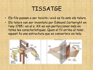 TISSATGE
• Els fils passen a ser teixits i això es fa amb els telars.
• Els telars van ser inventats per Edmund Cartwright en
l’any 1785 i en el s. XX es van perfeccionar més en
totes les característiques. Quan el fil arriba al telar,
aquest fa una estructura que es converteix en tela.
 