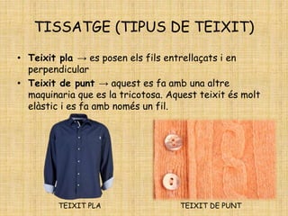 TISSATGE (TIPUS DE TEIXIT)
• Teixit pla → es posen els fils entrellaçats i en
perpendicular
• Teixit de punt → aquest es fa amb una altre
maquinaria que es la tricotosa. Aquest teixit és molt
elàstic i es fa amb només un fil.
TEIXIT PLA TEIXIT DE PUNT
 