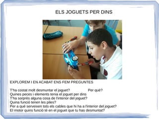 EXPLOREM I EN ACABAT ENS FEM PREGUNTES
T'ha costat molt desmuntar el joguet? Per què?
Quines peces i elements tenia el joguet per dins
T'ha sorprès alguna cosa de l'interior del joguet?
Quina funció tenen les piles?
Per a què serveixen tots els cables que hi ha a l'interior del joguet?
El motor quins funció té en el joguet que tu has desmuntat?
ELS JOGUETS PER DINS
 