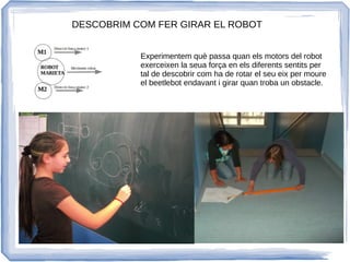 DESCOBRIM COM FER GIRAR EL ROBOT
Experimentem què passa quan els motors del robot
exerceixen la seua força en els diferents sentits per
tal de descobrir com ha de rotar el seu eix per moure
el beetlebot endavant i girar quan troba un obstacle.
 