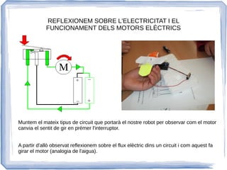 REFLEXIONEM SOBRE L'ELECTRICITAT I EL
FUNCIONAMENT DELS MOTORS ELÈCTRICS
Muntem el mateix tipus de circuit que portarà el nostre robot per observar com el motor
canvia el sentit de gir en prémer l'interruptor.
A partir d'allò observat reflexionem sobre el flux elèctric dins un circuit i com aquest fa
girar el motor (analogia de l'aigua).
 