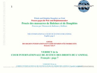 1Whale and DolphinSlaugtheron Trial Prozessgegen die Wal- undDelphinmassakerProcès des massacres de Baleines et de Dauphins Proceso por Matanza de Ballenas y Delfines VERDICT of THE INTERNATIONAL COURT OF JUSTICE FOR ANIMAL English: page 2 URTEILDES RIGHTS INTERNATIONALEN GERICHTSHOFS FÜR TIERRECHTE Deutsch: Seite 5 VERDICT de la COUR INTERNATIONALE DE JUSTICE DES DROITS DE L’ANIMAL Français : page 7 VEREDICTO de la CORTE INTERNACIONAL DE JUSTICIA PARA EL DERECHO ANIMAL Español: página 11 