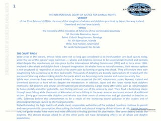 2THE INTERNATIONAL COURT OF JUSTICE FOR ANIMAL RIGHTSVERDICT of the 22nd February 2010 in the case of the slaughter of whales and dolphins practiced by Japan, Norway, Iceland, Greenland and the Faroe Islands versus the ministers of the ministries of fisheries of the incriminated countries : M. HirotakaAkamatsu, JaponMme. Lisbeth Berg-Hansen, NorvègeM. JónBjarnason, IslandeMme. Ane Hansen, GroenlandM. Jacob Vestergaard, Iles FéroésTHE COURT FINDS Wide areas of the oceans, whose riches were not so long ago considered to be inexhaustible, are dead spaces today, while the last of the oceans’ large mammals –– whales and dolphins continue to be systematically hunted and bestially killed despite the moratorium put into place by the International Whaling Commission (IWC) and in force since 1986. involved in the whale and dolphin hunt is beyond imagination. As whales have no natural enemies, their nervous system is not structured to respond to an assault or to severe pain by fainting or going into shock. They will endure their own slaughtering fully conscious up to their last breath. Thousands of dolphins are brutally captured and ill treated with the purpose of stocking and restocking dolphin fun parks which are becoming more popular and numerous every day. While most countries have never hunted whales, or have respected the IWC moratorium, Japan, Norway, Iceland and Greenland continue to hunt whales despite the moratorium. In addition, Japan and the Faroe Islands hunt dolphins intensively. But dolphins and whales are threatened and decimated by a great many other perils such as contamination by heavy metals and other pollutants, over-fishing and over use of the oceans by man. Their food is becoming scarce through over-fishing while thousands of kilometers of nets drifting in the seas cause an enormous amount of additional victims. Every year innumerable dolphins and whales lose their sense of orientation and get stranded on beaches or cliffs. Scientists believe this phenomenon to be a result of the increasing sound pollution in the oceans and of physiological damage caused by chemical pollutants. Notwithstanding the high toxicity of whale meat, responsible authorities of the indicted countries continue to permit and even promote its consumption, thus putting the health and physical integrity of their citizens at risk. Having become rare, the great whales have more and more difficulty in finding partners for procreation. The same destiny awaits the dolphins. The climate change added to all the other perils will have devastating effects on all whale and dolphin populations. 