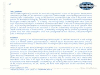 3THE JUDGEMENT The accused having been duly convened, the Prosecutor having presented his case and the appointed attorney for the defence having made his plea, the International Court of Justice for Animal Rights composed of a jury of seven members and three judges, based on today’s hearings and the testimonies and evidence brought, accede to the plaintiffs in their petitions and declare the accused guilty - of violation of international laws - of complicity in and of encouragement of the slaughter of whales and dolphins - of plundering a natural living heritage which belongs to the whole world - of major responsibility and complicity in the torture and the destruction of tens of thousands of whales and dolphins per year - of acts of cruelty committed on wild animals of species protected on a world wide level - of non application of the principle of precaution with regard to the preservation of ocean life - of deliberately endangering marine ecosystems already severely weakened by human activities - of deliberately endangering the lives of others by distributing food products issued from whales and dolphins whose flesh is impregnated with toxic substances, without informing the public of the dangers incurred In addition The Court is appealing to the International Whaling Commission (IWC) to extend the moratorium in force for large whales to all cetaceans (dolphins, porpoises and orcas). - The Court requires that all costal nations declare sanctuar y their exclusive economic zone (up to 200 miles) where all hunting and capture of cetaceans (whales, dolphins, porpoises and orcas) be banned. The Court requests that the World Health Organisation (WHO) issue a recommendation to ban the sale of all products derived from cetaceans destined for human consumption (for food or any other use) and to officially inform governments and public opinion of the dangers these products involve for human health. - The Court appeals to all governments to support Australia in her planned legal action with the International Court of Justice of The Hague against the Japanese who blatantly violate international law by their whaling expeditions in the international waters of the Antarctic should Japan not stop these expeditions by November 2010. The complete verdict will be notified to the International Court of Justice of The Hague and to the parties found guilty. It will also be sent to the President of the European Parliament, the President of the Council of Europe, the Presidency of the Council of Ministers, the President of the European Commission, the UN, UNESCO, the World Health Organisation and the International Whaling Commission. Geneva, 22 February 2010 THE INTERNATIONAL COURT OF JUSTICE FOR ANIMAL RIGHTS 