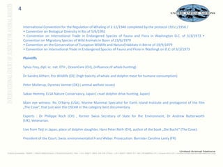4International Convention for the Regulation of Whaling of 2 12/1946 completed by the protocol 19/11/1956 / • Convention on Biological Diversity in Rio of 5/6/1992 • Convention on International Trade in Endangered Species of Fauna and Flora in Washington D.C. of 3/3/1973 • Convention on Migratory Species of Wild Animals in Bonn of 23/6/1979 • Convention on the Conservation of European Wildlife and Natural Habitats in Berne of 19/9/1979 • Convention on International Trade in Endangered Species of Fauna and Flora in Washingt on D.C. of 3/3/1973 Plaintiffs Sylvia Frey, dipl. sc. nat. ETH , OceanCare (CH), (influence of whale hunting) Dr Sandra Altherr, Pro Wildlife (DE) (high toxicity of whale and dolphin meat for humane consumption) Peter Mollerup, Dyrenes Venner (DK) ( animal welfare issues) Sakae Hemmy, ELSA Nature Conservancy, Japan ( cruel dolphin drive hunting, Japan) Main eye witness: Ric O’Barry (USA), Marine Mammal Specialist for Earth Island Institute and protagonist of the film „The Cove“, that just won the OSCAR in the category best documentary.  Experts : Dr Philippe Roch (CH) , former Swiss Secretary of State for the Environment, Dr Andrew Butterworth (UK), Vetenarian. Live from Taiji in Japan, place of dolphin slaughter, Hans Peter Roth (CH), author of the book „Die Bucht“ (The Cove). President of the Court: Swiss environmentalist Franz Weber. Prosecution: Barrister Caroline Lanty (FR) 