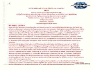 5DES INTERNATIONALEN GERICHTSHOFS FÜR TIERRECHTE URTEIL vom 22. Februar 2010 in der Strafsache der Wal- und Delfinmassaker in Japan, Norwegen, Island, Grönland und an den Färöer Inseln gerichtet an die Vertreter der Fischereiministerien der inkriminierten Länder : Hirotaka Akamatsu, Japan Lisbeth Berg-Hansen, Norwegen Jón Bjarnason, Island Ane Hansen, Grönland Jacob Vestergaard, Färöer-Inseln DAS GERICHT STELLT FEST Weite Teile der Weltmeere, deren Reichtum noch bis vor kurzem für unerschöpflich gehalten wurden, sind heute leer gefischt, und trotz dem weltweiten Walfangmoratorium der Internationalen Walfang-Kommission (IWC), das seit 1986 in Kraft ist, werden Verfolgung und Vernichtung der letzten grossen Meeressäuger – Wale und Delfine – systematisch und mit äusserster Grausamkeit fortgesetzt. Jährlich werden über 2000 Grosswale gejagt und zusätzlich Zehntausende Kleinwale und Delfine getötet. Die Jagd auf Gross- und Kleinwale ist an Grausamkeit nicht mehr zu überbieten. Da Wale kaum natürliche Feinde haben, ist ihr Nervensystem nicht darauf eingerichtet, auf einen Angriff mit Schock oder Bewusstlosigkeit zu reagieren. Sie erleben deshalb ihre Tötung bewusst bis zum letzten Atemzug. Delfine werden zu Tausenden brutal eingefangen und gequält, unter anderem um die immer zahlreicher werdenden Delfinarien zu bestocken. Die meisten Länder dieser Erde haben nie Walfang betrieben oder halten das Walfangmoratorium von 1986 der Internationalen Walfangkommission ein. Einzig Japan, Norwegen, Island und Grönland betreiben ungeachtet des Moratoriums aktiven Grosswalfang. Die Japaner und die Färöer-Inseln betreiben zudem intensive Jagd auf Delfine. Sowohl Delfine als auch Wale werden in den Weltmeeren von zahllosen weiteren Gefahren bedroht und dezimiert, sei es durch Schwermetalle und andere Schadstoffe, sei es durch die Überfischung der Meere: einerseits wird ihnen die Nahrung vom Menschen weggefischt, andererseits werden sie zu Tausenden Opfer von Fischernetzen. Zunehmend verlieren Delfine und Wale ihren Orientierungssinn und stranden. Wissenschafter vermuten, dass sie aufgrund des künstlichen Lärms in den Meeren in Verwirrung geraten oder infolge physiologischer Schäden durch die Verschmutzung krank und orientierungslos werden. Grosswale sind selten geworden und haben immer grössere Schwierigkeiten, einen Geschlechtspartner für ihre Fortpflanzung zu finden. Sie sind im Aussterben begriffen. Das gleiche Schicksal droht den Delfinen. Und zu allen übrigen Bedrohungen gesellt sich die Klimaerwärmung, die für Wale und Delfine verheerende Folgen haben wird. 