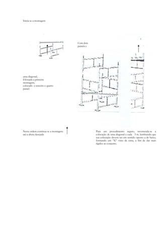 Inicia-se a montagem
Com dois
painéis e
uma diagonal,
Efetuada a primeira
montagem,
colocado o terceiro e quarto
painel.
Nesta ordem continua-se a montagem
até a altura desejada
Para um procedimento seguro, recomenda-se a
colocação de uma diagonal a cada 3 m. lembrando que
sua colocação deverá ser em sentido oposto a de baixo,
formando um “X” visto de cima, a fim de dar mais
rigidez ao conjunto.
 
