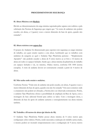 PROCEDIMENTOS DE SEGURANÇA
01. Altura Máxima com Rodízio
Devido ao dimensionamento da carga máxima suportada pelas sapatas com rodízios e pela
solicitação das Normas de Segurança que exigem que: “As torres de andaimes não podem
exceder, em altura, a 4 (quatro) vezes a menor dimensão da base de apoio, quando não
estaiadas”.
02. Altura máxima com sapata fixa
O projeto do Andaime foi dimensionado para suportar com segurança as cargas máximas
de trabalho, aos quais estarão sujeitos a esta altura. Lembrando que os trabalhos com
andaimes da categoria ao qual o Andaime Tipo Plataforma pertence - “Simplesmente
Apoiados”- não poderão exceder a altura de 8 (oito) metros ao ar livre e 12 metros de
altura em todos os espaços fechados. Sendo que a altura máxima da plataforma de trabalho
em espaços fechados é de, no máximo, 10(dez) metros, conforme EN 1004 (norma
européia). A torre de andaime deverá ser corretamente estaiada a partir de 4 metros de
altura.
03. Não tenho onde estaiar o andaime.
Conforme Norma: “Toda torre de andaime não pode exceder, em altura, 4 (quatro) vezes a
menor dimensão da base de apoio, quando esta não for estaiada.” Em casos extremos onde
o estaiamento não poderá ser efetuado, a Norma deve ser observada corretamente. Porém,
o andaime Tipo Plataforma oferece a possibilidade de ampliação da Base de Apoio, com a
montagem da base adicional frontal para ambos os lados. Com a montagem desta, a
dimensão da base de apoio do andaime aumenta e conseqüentemente sua altura máxima
também.
04. Trabalho a 10 metros de altura (pé direito de 10).
O Andaime Tipo Plataforma Padrão possui altura máxima de 8 (oito) metros para
configuração sobre rodízios. Porém, sendo necessária a realização do trabalho acima citado,
o mesmo poderá ser montado temporariamente com a configuração de 9 (nove) metros
 