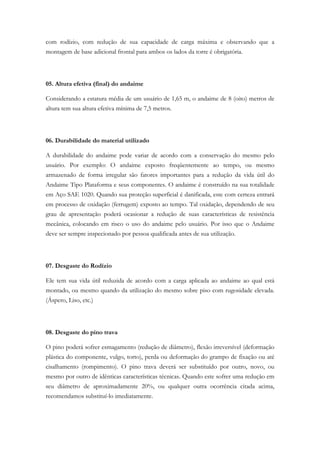 com rodízio, com redução de sua capacidade de carga máxima e observando que a
montagem de base adicional frontal para ambos os lados da torre é obrigatória.
05. Altura efetiva (final) do andaime
Considerando a estatura média de um usuário de 1,65 m, o andaime de 8 (oito) metros de
altura tem sua altura efetiva mínima de 7,5 metros.
06. Durabilidade do material utilizado
A durabilidade do andaime pode variar de acordo com a conservação do mesmo pelo
usuário. Por exemplo: O andaime exposto freqüentemente ao tempo, ou mesmo
armazenado de forma irregular são fatores importantes para a redução da vida útil do
Andaime Tipo Plataforma e seus componentes. O andaime é construído na sua totalidade
em Aço SAE 1020. Quando sua proteção superficial é danificada, este com certeza entrará
em processo de oxidação (ferrugem) exposto ao tempo. Tal oxidação, dependendo de seu
grau de apresentação poderá ocasionar a redução de suas características de resistência
mecânica, colocando em risco o uso do andaime pelo usuário. Por isso que o Andaime
deve ser sempre inspecionado por pessoa qualificada antes de sua utilização.
07. Desgaste do Rodízio
Ele tem sua vida útil reduzida de acordo com a carga aplicada ao andaime ao qual está
montado, ou mesmo quando da utilização do mesmo sobre piso com rugosidade elevada.
(Áspero, Liso, etc.)
08. Desgaste do pino trava
O pino poderá sofrer esmagamento (redução de diâmetro), flexão irreversível (deformação
plástica do componente, vulgo, torto), perda ou deformação do grampo de fixação ou até
cisalhamento (rompimento). O pino trava deverá ser substituído por outro, novo, ou
mesmo por outro de idênticas características técnicas. Quando este sofrer uma redução em
seu diâmetro de aproximadamente 20%, ou qualquer outra ocorrência citada acima,
recomendamos substituí-lo imediatamente.
 