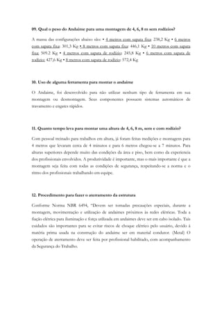 09. Qual o peso do Andaime para uma montagem de 4, 6, 8 m sem rodízios?
A massa das configurações abaixo são: • 4 metros com sapata fixa: 238,2 Kg • 6 metros
com sapata fixa: 301,3 Kg • 8 metros com sapata fixa: 446,1 Kg • 10 metros com sapata
fixa: 509.2 Kg • 4 metros com sapata de rodízio: 245,8 Kg • 6 metros com sapata de
rodízio: 427,6 Kg • 8 metros com sapata de rodízio: 572,4 Kg
10. Uso de alguma ferramenta para montar o andaime
O Andaime, foi desenvolvido para não utilizar nenhum tipo de ferramenta em sua
montagem ou desmontagem. Seus componentes possuem sistemas automáticos de
travamento e engates rápidos.
11. Quanto tempo leva para montar uma altura de 4, 6, 8 m, sem e com rodízio?
Com pessoal treinado para trabalhos em altura, já foram feitas medições e montagens para
4 metros que levaram cerca de 4 minutos e para 6 metros chegou-se a 7 minutos. Para
alturas superiores depende muito das condições da área e piso, bem como da experiencia
dos profissionais envolvidos. A produtividade é importante, mas o mais importante é que a
montagem seja feita com todas as condições de segurança, respeitando-se a norma e o
ritmo dos profissionais trabalhando em equipe.
12. Procedimento para fazer o aterramento da estrutura
Conforme Norma NBR 6494, “Devem ser tomadas precauções especiais, durante a
montagem, movimentação e utilização de andaimes próximos às redes elétricas. Toda a
fiação elétrica para iluminação e força utilizada em andaimes deve ser em cabo isolado. Tais
cuidados são importantes para se evitar riscos de choque elétrico pelo usuário, devido á
matéria prima usada na construção do andaime ser em material condutor. (Metal) O
operação de aterramento deve ser feita por profissional habilitado, com acompanhamento
da Segurança do Trabalho.
 