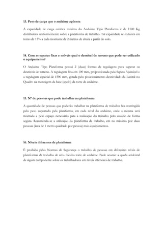 13. Peso de carga que o andaime agüenta
A capacidade de carga estática máxima do Andaime Tipo Plataforma é de 1500 Kg
distribuídos uniformemente sobre a plataforma de trabalho. Tal capacidade se reduzirá em
torno de 15% a cada montante de 2 metros de altura a partir do solo.
14. Com as sapatas fixas e móveis qual o desnível de terreno que pode ser utilizado
o equipamento?
O Andaime Tipo Plataforma possui 2 (duas) formas de regulagens para superar os
desníveis de terreno. A regulagem fina em 100 mm, proporcionada pela Sapata Ajustável e
a regulagem especial de 1500 mm, gerada pelo posicionamento desnivelado da Lateral no
Quadro na montagem da base (apoio) da torre de andaime.
15. Nº de pessoas que pode trabalhar na plataforma
A quantidade de pessoas que poderão trabalhar na plataforma de trabalho fica restringida
pelo peso suportado pela plataforma, em cada nível do andaime, onde a mesma será
montada e pelo espaço necessário para a realização do trabalho pelo usuário de forma
segura. Recomenda-se a utilização da plataforma de trabalho, em no máximo por duas
pessoas (área de 1 metro quadrado por pessoa) mais equipamentos.
16. Níveis diferentes de plataforma
É proibido pelas Normas de Segurança o trabalho de pessoas em diferentes níveis de
plataformas de trabalho de uma mesma torre de andaime. Pode ocorrer a queda acidental
de algum componente sobre os trabalhadores em níveis inferiores de trabalho.
 