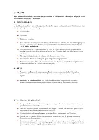 A – ESCOPO.
Este Procedimento fornece informações gerais sobre os componentes, Montagem, Inspeção e uso
de Andaimes Modulares e Tubulares.
B – GENERALIDADES.
A finalidade dos andaimes é possibilitar posições de trabalho seguras em locais elevados. Para eliminar o risco
de exposição a quedas o andaime deve possuir:
Guarda-corpo;
Corrimão;
Plataforma completa.
Para diminuir o risco de queda de materiais ou ferramentas do andaime, este deve ter rodapé rígido e
travado. Caso as condições do local não o permitam deve-se isolar a área ao redor com etiqueta:
“ENTRADA RESTRITA”
Antes de montar um Andaime considere os riscos de fontes elétricos, mecânicas, pneumáticas,
térmicas e químicas, em áreas próximas, aéreas ou não. Considere ainda interferências com outros
trabalhos.
Não é permitida a utilização de andaimes sob chuva ou ventos fortes.
Andaimes não devem ser usados para apoio temporário de equipamentos.
Materiais como tijolos, blocos de concreto e outros, não devem ser empilhados sobre plataformas
de andaimes (máximo de 3 tijolos ou blocos por pilha).
C – TIPOS.
Andaimes modulares de estrutura travada: são compostos de módulos Pré-Fabricados,
Contraventados transversais e elementos de travamento a fim de manter as partes firmes nos
lugares.
Andaimes de conexão tubular: são feitos de tubos de vários comprimentos unidos por
acopladores especiais para suportar praticamente qualquer tipo de plataforma de trabalho.
D - MONTAGEM DE ANDAIMES.
A supervisão deve treinar os funcionários para a montagem de andaimes e supervisioná-la sempre
que forem executar esta tarefa.
Caso seja necessário montar andaimes mais altos do que 15 metros, este deverá ser aprovado pelo
Engenheiro de Segurança ou Engenheiro de Produção.
Somente profissional habilitado poderá projetar andaimes mais altos do que 35 metros.
Quando não for possível eliminar riscos de queda, use equipamentos de proteção, ao montar,
desmontar e modificar andaimes.
Examine a superfície onde o andaime será montado e coloque as sapatas em local firme e adequado
para suportar o máximo de carga pretendida. Se for solo natural devem-se colocar placas de madeira
para distribuir o peso do andaime e evitar afundamento.
 