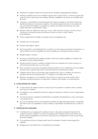 Pranchões do andaime e blocos de alvenaria não são fundações apropriadas para andaimes.
Parafusos reguladores devem ser instalados somente entre a placa da base e a estrutura vertical. Eles
nunca devem ser usados junto com roldanas. Parafusos reguladores não devem ser estendidos além
de 30 cm.
A posição e a quantidade de contraventamentos não apenas restringem o movimento lateral, mas
também determinam à resistência do andaime. Os contraventamentos devem ter um tamanho tal
que automaticamente alinhem e esquadrem os membros do andaime de forma que este esteja
sempre aprumado, esquadrinhado e rígido.
Quando a altura do andaime for maior que 3 vezes o lado menor de sua base, este deve ser fixo à
construção ou estrutura na altura de cada lance (um sim, um não) e a cada 9 metros
horizontalmente.
Todas as plataformas de trabalho do andaime devem ser equipadas com:
Corrimão (de 1,0 m de altura);
Guarda-corpo rígido e seguro;
Piso de pranchões ou pré-fabricados de no mínimo 4 cm de espessura providos de cantoneiras ou
taliscas fixadas nas suas extremidades de modo a impedir que se desloquem da base de apoio;
Rodapés rígidos e travados.
Os acessos às plataformas dos andaimes podem ser feito por escadas acopladas aos andaimes (de
preferência) ou por escadas portáteis.
Escadas portáteis de acesso a andaimes tubulares devem ter inclinação de 4:1 para evitar que um
tubo horizontal interfira com o uso da escada.
Deve ser possível aos usuários do andaime passar da escada de acesso à plataforma sem necessidade
de passar sobre o guarda-corpo. Deve ser providenciada uma abertura para entrada.
Andaimes móveis devem ser montados sobre superfícies lisas. Caso as condições do local não o
permitam, devem-se providenciar perfis “U” metálicos como trilhos para as rodas.
Durante a montagem e uso de andaimes móveis, devem-se manter suas rodas travadas. Não é
permitida a presença de pessoas ou carga sobre o andaime móvel durante o seu deslocamento
E - CAPACIDADE DE CARGA.
A carga máxima do andaime consiste na soma do peso dos operários e materiais sobre o andaime,
mais o peso do andaime.
Os andaimes e seus componentes devem ser capazes de suportar no mínimo 4 vezes a carga máxima
pretendida.
Os materiais devem ser igualmente distribuídos nas superfícies das plataformas (e não concentrados
numa pequena área).
No caso de andaimes móveis, o fator limitante no cálculo da carga máxima permitida é a capacidade
das rodas. Como esta capacidade é variável, verifique a especificação do fabricante para as rodas em
uso.
F - INSPEÇÃO DO ANDAIME.
O andaime deve ser inspecionado visualmente todos os dias pelos encarregado responsável da
equipe do respectivo trabalho ou técnico de segurança, para verificação de possíveis defeitos que
possam afetar a integridade de sua estrutura e autorizar seu uso diariamente ou toda vez que mudar
de local de trabalho.
Os componentes devem ser inspecionados antes da montagem e durante a desmontagem dos
andaimes.
Qualquer peça com defeito deve ser imediatamente descartada.
 