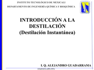 INSTITUTO TECNOLÓGICO DE MEXICALI
DEPARTAMENTO DE INGENIERÍA QUÍMICA Y BIOQUÍMICA

INTRODUCCIÓN A LA
DESTILACIÓN
(Destilación Instantánea)

I. Q. ALEJANDRO GUADARRAMA

 