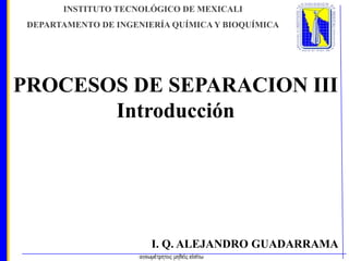 INSTITUTO TECNOLÓGICO DE MEXICALI
DEPARTAMENTO DE INGENIERÍA QUÍMICA Y BIOQUÍMICA

PROCESOS DE SEPARACION III
Introducción

I. Q. ALEJANDRO GUADARRAMA

 