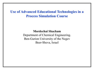 Use of Advanced Educational Technologies in a
Process Simulation Course
Mordechai Shacham
Department of Chemical Engineering.
Ben-Gurion University of the Negev
Beer-Sheva, Israel
 