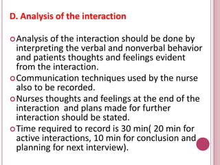 D. Analysis of the interaction
Analysis of the interaction should be done by
interpreting the verbal and nonverbal behavior
and patients thoughts and feelings evident
from the interaction.
Communication techniques used by the nurse
also to be recorded.
Nurses thoughts and feelings at the end of the
interaction and plans made for further
interaction should be stated.
Time required to record is 30 min( 20 min for
active interactions, 10 min for conclusion and
planning for next interview).
 