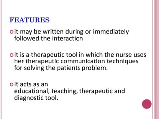 FEATURES
It may be written during or immediately
followed the interaction
It is a therapeutic tool in which the nurse uses
her therapeutic communication techniques
for solving the patients problem.
It acts as an
educational, teaching, therapeutic and
diagnostic tool.
 