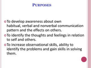 PURPOSES
To develop awareness about own
habitual, verbal and nonverbal communication
pattern and the effects on others.
To identify the thoughts and feelings in relation
to self and others.
To increase observational skills, ability to
identify the problems and gain skills in solving
them.
 