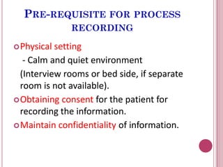 PRE-REQUISITE FOR PROCESS
RECORDING
Physical setting
- Calm and quiet environment
(Interview rooms or bed side, if separate
room is not available).
Obtaining consent for the patient for
recording the information.
Maintain confidentiality of information.
 