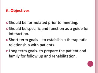 B. Objectives
Should be formulated prior to meeting.
Should be specific and function as a guide for
interaction.
Short term goals - to establish a therapeutic
relationship with patients.
Long term goals- to prepare the patient and
family for follow up and rehabilitation.
 