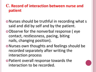 C. Record of interaction between nurse and
patient
Nurses should be truthful in recording what s
said and did by self and by the patient.
Observe for the nonverbal response ( eye
contact, restlessness, pacing, biting
nails, changing position).
Nurses own thoughts and feelings should be
recorded separately after writing the
interaction process
Patient overall response towards the
interaction to be recorded.
 