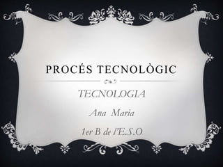 PROCÉS TECNOLÒGIC
TECNOLOGIA
Ana Maria
1er B de l’E.S.O
 