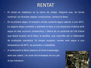 • El rentat es realitzava en la barca de neteja, màquina que, de forma
contínua i en diverses etapes consecutives, rentava la llana.
• En la primera etapa, el recipient només contenia aigua calenta, a uns 30ºC.
La segona etapa consistia a sotmetre la llana a una dissolució d’oleïna amb
aigua en tres recipients consecutius. L’oleïna és un producte de l’oli d’oliva
que dissol el greix de la llana, la lanolina, que s’aprofita per a l’elaboració
de productes cosmètics. Al cinquè recipient, només amb aigua a una
temperatura de 60ºC, es procedia a l’esbaldida.
• A continuació la llana passava al túnel d’assecatge
amb aire calent, i en sortir era embalada de nou per
al seu transport.
RENTAT
 