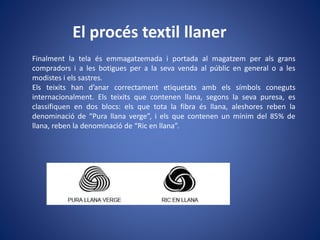 El procés textil llaner
Finalment la tela és emmagatzemada i portada al magatzem per als grans
compradors i a les botigues per a la seva venda al públic en general o a les
modistes i els sastres.
Els teixits han d’anar correctament etiquetats amb els símbols coneguts
internacionalment. Els teixits que contenen llana, segons la seva puresa, es
classifiquen en dos blocs: els que tota la fibra és llana, aleshores reben la
denominació de “Pura llana verge”, i els que contenen un mínim del 85% de
llana, reben la denominació de “Ric en llana”.
 