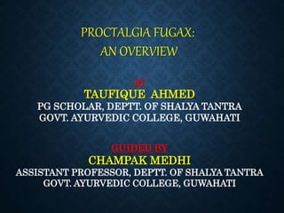 PROCTALGIA FUGAX:
AN OVERVIEW
BY
TAUFIQUE AHMED
PG SCHOLAR, DEPTT. OF SHALYA TANTRA
GOVT. AYURVEDIC COLLEGE, GUWAHATI
GUIDED BY
CHAMPAK MEDHI
ASSISTANT PROFESSOR, DEPTT. OF SHALYA TANTRA
GOVT. AYURVEDIC COLLEGE, GUWAHATI
 