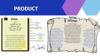 PRODUCT
Price
:
Given:
Variable Cost= 35
Mark-up= 15%
Fixed Cost= 827,500
Unit sales= 54,000
Cost-Plus Pricing.We've decided to
use cost-plus pricing strategy
mainly because it foresees our
profit. Also because it helps us to
maintain the desired market margin.
It balances all-in-all transaction
done in the business and ensures
the gains of the business.
Pricing
Strategy:
Pricing Strategy 2
Product Bundle Pricing
Since our existing product has a
bundle pack of pampers, why
not might do it as well to our
cross-brand product? Since
most competitors in the market
only sells sole main product in a
packaging, it is a game changer
to sell three to four pieces of
soap to have a bundle
considering that most baby bar
soaps are only available per
piece in a packaging woth
various sizes.
Pricing Strategy 3
We would like to consider this idea of
pricing since we had actually didn't
encounter such pricing strategy in the
same market as we art to begin with
a baby bar soap with various different
product in signed is kind of exciting
and enjoyable for the mothers and
their babies. We also wanted our
product to be more of a single
positioned or solely position in such
quality in the market we are in. It
promotes the new product we have in
may out sells competitors too
Pricing Strategy 4
For market penetration since
our proposed product is a
product of a crossover brand
nevertheless a multi-brand,
market penetration can help us
in a way to to outsell
competitors despite being a
freshly or rather new to to the
said market which is baby
soap. It will then convince and
encourage buyers to purchase
our product into also promote
our brand.
 
