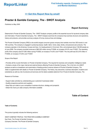 Find Industry reports, Company profiles
ReportLinker                                                                     and Market Statistics



                                          >> Get this Report Now by email!

Procter & Gamble Company, The - SWOT Analysis
Published on May 2009

                                                                                                        Report Summary

Datamonitor's Procter & Gamble Company, The - SWOT Analysis company profile is the essential source for top-level company data
and information. Procter & Gamble Company, The - SWOT Analysis examines the company's key business structure and operations,
history and products, and provides summary analysis of its key revenue lines and strategy.


The Procter & Gamble Company (P&G) is the world's largest consumer goods company that markets more than 300 brands in over
180 countries. The company is engaged in producing beauty, health, fabric, home, baby, family, and personal care products. The
company operates in the Americas, Europe and Asia. It is headquartered in Cincinnati, Ohio, and employed about 138,000 people as
of June 2008. The company recorded revenues of $83,503 million during FY2008, an increase of 9.2% over FY2007. The operating
profit of the company was $17,083 million during FY2008, an increase of 10.6% over FY2007. The net profit was $12,075 million in
FY2008, an increase of 16.8% over FY2007.


Scope of the Report


- Provides all the crucial information on Procter & Gamble Company, The required for business and competitor intelligence needs
- Contains a study of the major internal and external factors affecting Procter & Gamble Company, The in the form of a SWOT
analysis as well as a breakdown and examination of leading product revenue streams of Procter & Gamble Company, The
-Data is supplemented with details on Procter & Gamble Company, The history, key executives, business description, locations and
subsidiaries as well as a list of products and services and the latest available statement from Procter & Gamble Company, The


Reasons to Purchase


- Support sales activities by understanding your customers' businesses better
- Qualify prospective partners and suppliers
- Keep fully up to date on your competitors' business structure, strategy and prospects
- Obtain the most up to date company information available




                                                                                                         Table of Content



Table of Contents:



This product typically includes the following sections:


SWOT COMPANY PROFILE: THE PROCTER & GAMBLE COMPANY
Key Facts: The Procter & Gamble Company
Company Overview: The Procter & Gamble Company



Procter & Gamble Company, The - SWOT Analysis                                                                              Page 1/4
 