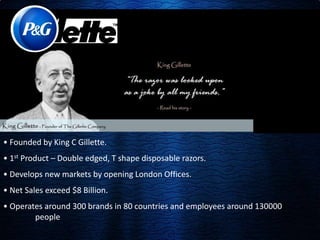 • Founded by King C Gillette. 
• 1st Product – Double edged, T shape disposable razors. 
• Develops new markets by opening London Offices. 
• Net Sales exceed $8 Billion. 
• Operates around 300 brands in 80 countries and employees around 130000 
people 
 