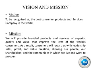 VISION AND MISSION
• Vision:
To be recognized as, the best consumer products and Services
Company in the world.
• Mission:
We will provide branded products and services of superior
quality and value that improve the lives of the world's
consumers. As a result, consumers will reward us with leadership
sales, profit, and value creation, allowing our people, our
shareholders, and the communities in which we live and work to
prosper.
 