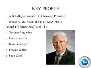 KEY PEOPLE
• A.G Lafley (Current CEO,Chairman,President)
• Robert A. McDonald (CEO till MAY 2013)
Board Of Directors(Total 11):
o Norman Augustine
o Lynn m martin
o John f martin jr
o Ernesto zedillo
o Scott Cook
 