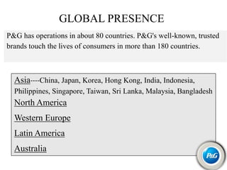 GLOBAL PRESENCE
P&G has operations in about 80 countries. P&G's well-known, trusted
brands touch the lives of consumers in more than 180 countries.
Asia----China, Japan, Korea, Hong Kong, India, Indonesia,
Philippines, Singapore, Taiwan, Sri Lanka, Malaysia, Bangladesh
North America
Western Europe
Latin America
Australia
 