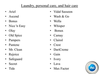 Laundry, personal care, and hair care
• Ariel
• Ascend
• Bonus
• Nice 'n Easy
• Olay
• Old Spice
• Pampers
• Pantene
• Mr. Clean
• Rejoice
• Safeguard
• Secret
• Tide
• Vidal Sassoon
• Wash & Go
• Wella
• Whisper
• Bonux
• Camay
• Clairol
• Crest
• DariCreme
• Gain
• Ivory
• Lava
• Max Factor
 