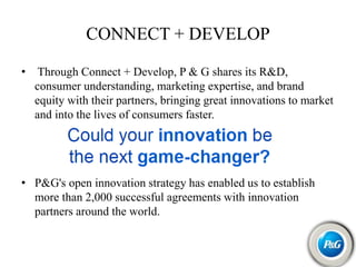 CONNECT + DEVELOP
• Through Connect + Develop, P & G shares its R&D,
consumer understanding, marketing expertise, and brand
equity with their partners, bringing great innovations to market
and into the lives of consumers faster.
• P&G's open innovation strategy has enabled us to establish
more than 2,000 successful agreements with innovation
partners around the world.
 