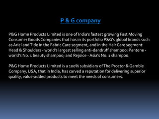 P & G company P&G Home Products Limited is one of India's fastest growing Fast Moving Consumer Goods Companies that has in its portfolio P&G's global brands such as Ariel and Tide in the Fabric Care segment, and in the Hair Care segment: Head & Shoulders - world's largest selling anti-dandruff shampoo; Pantene - world's No. 1 beauty shampoo; and Rejoice - Asia's No. 1 shampoo. P&G Home Products Limited is a 100% subsidiary of The Procter & Gamble Company, USA, that in India, has carved a reputation for delivering superior quality, value-added products to meet the needs of consumers. 